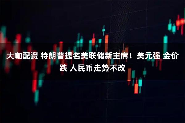 大咖配资 特朗普提名美联储新主席！美元强 金价跌 人民币走势不改