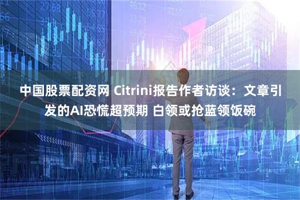 中国股票配资网 Citrini报告作者访谈：文章引发的AI恐慌超预期 白领或抢蓝领饭碗