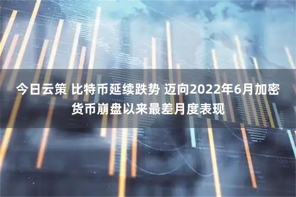 今日云策 比特币延续跌势 迈向2022年6月加密货币崩盘以来最差月度表现