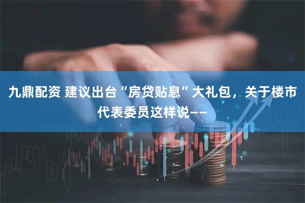 九鼎配资 建议出台“房贷贴息”大礼包，关于楼市代表委员这样说——