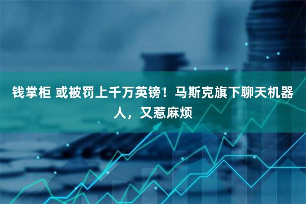 钱掌柜 或被罚上千万英镑！马斯克旗下聊天机器人，又惹麻烦