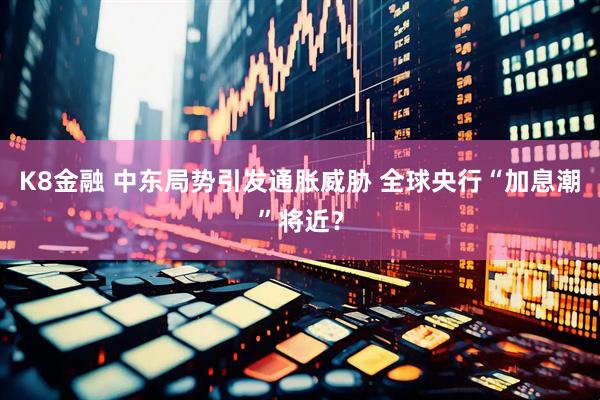 K8金融 中东局势引发通胀威胁 全球央行“加息潮”将近？