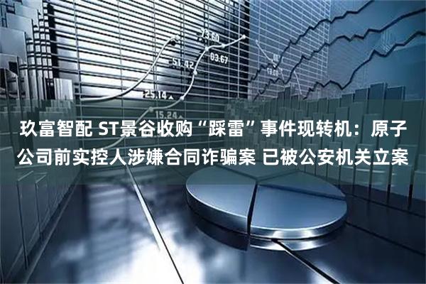 玖富智配 ST景谷收购“踩雷”事件现转机：原子公司前实控人涉嫌合同诈骗案 已被公安机关立案